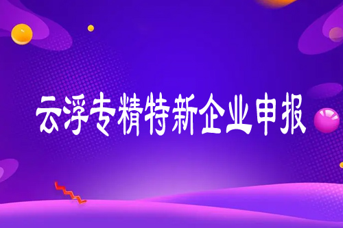云浮專精特新企業(yè)申報(bào)條件（云浮專精特新申報(bào)代辦服務(wù)內(nèi)容）