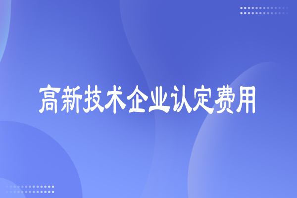 高新技術(shù)企業(yè)認(rèn)定費(fèi)用多少，有哪些費(fèi)用