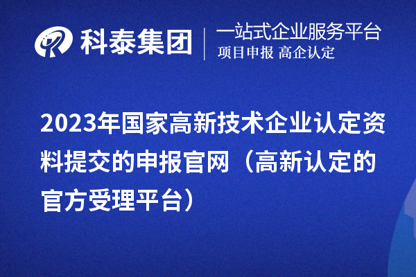 2023年國(guó)家高新技術(shù)企業(yè)認(rèn)定資料提交的申報(bào)官網(wǎng)（高新認(rèn)定的官方受理平臺(tái)）