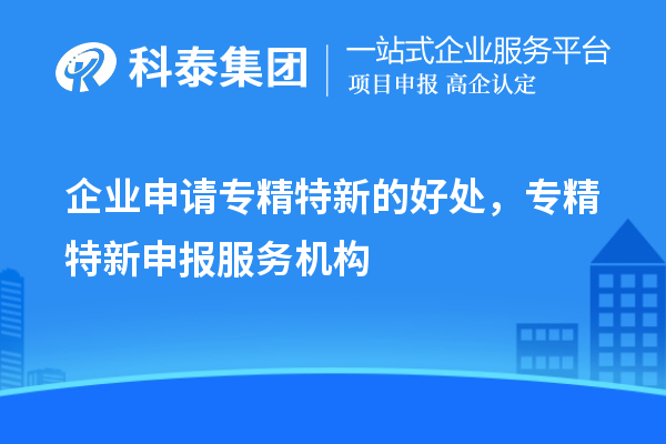 企業(yè)申請專精特新的好處，專精特新申報服務(wù)機(jī)構(gòu)