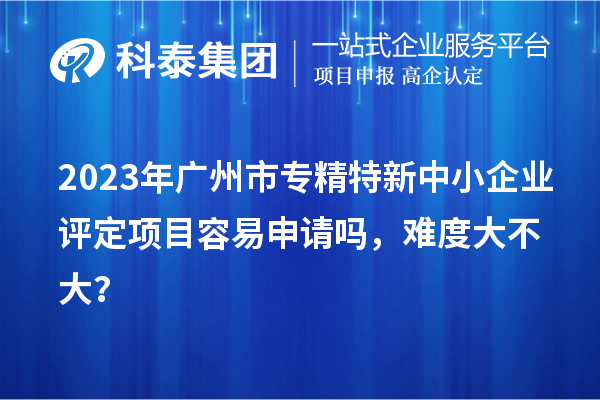 2023年<a href=http:///guangzhou/ target=_blank class=infotextkey>廣州市專精特新</a>中小企業(yè)評定項目容易申請嗎，難度大不大？