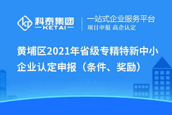 黃埔區(qū)2021年省級(jí)專精特新中小企業(yè)認(rèn)定申報(bào)（條件、獎(jiǎng)勵(lì)）