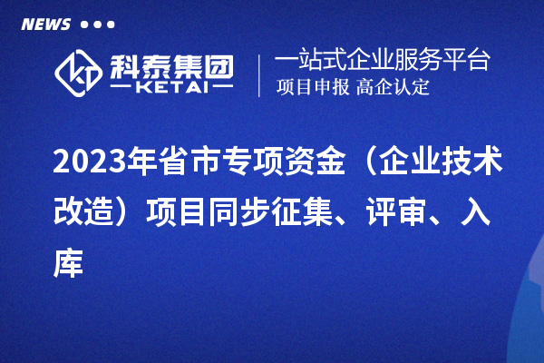2023年省市專項(xiàng)資金（企業(yè)技術(shù)改造）項(xiàng)目同步征集、評(píng)審、入庫