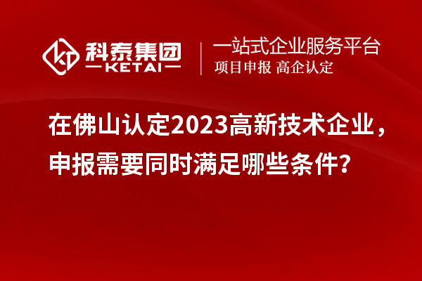 在佛山認(rèn)定2023高新技術(shù)企業(yè)，申報(bào)需要同時(shí)滿(mǎn)足哪些條件？