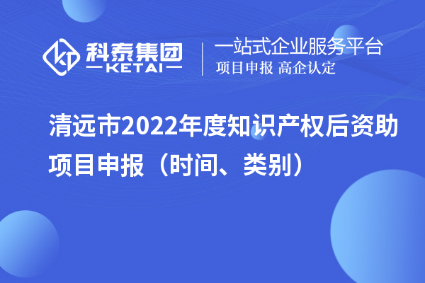 清遠(yuǎn)市2022年度知識產(chǎn)權(quán)后資助項目申報（時間、類別）