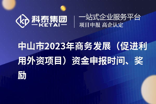 中山市2023年商務(wù)發(fā)展（促進(jìn)利用外資項(xiàng)目）資金申報(bào)時間、獎勵