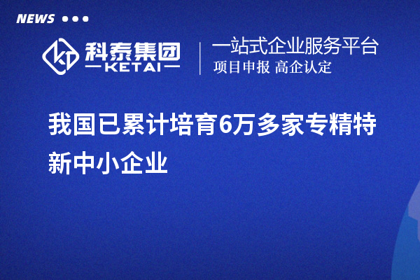 我國(guó)已累計(jì)培育6萬(wàn)多家<a href=http:///fuwu/zhuanjingtexin.html target=_blank class=infotextkey>專精特新中小企業(yè)</a>