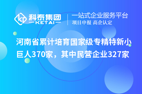 河南省累計培育國家級專精特新小巨人370家，其中民營企業(yè)327家