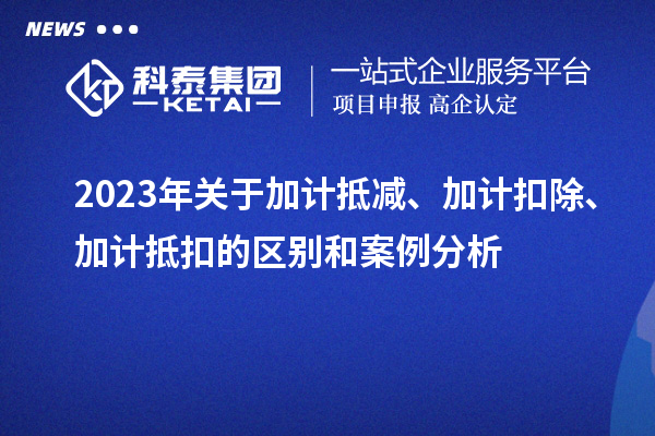 2023年關于加計抵減、加計扣除、加計抵扣的區(qū)別和案例分析