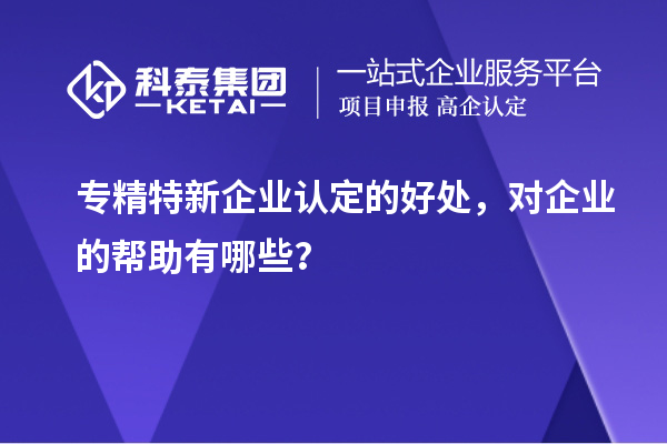專精特新企業(yè)認(rèn)定的好處，對(duì)企業(yè)的幫助有哪些？