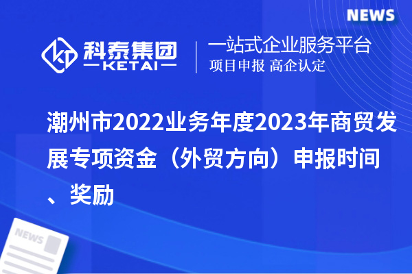 潮州市2022業(yè)務(wù)年度2023年商貿(mào)發(fā)展專項資金（外貿(mào)方向）申報時間、獎勵