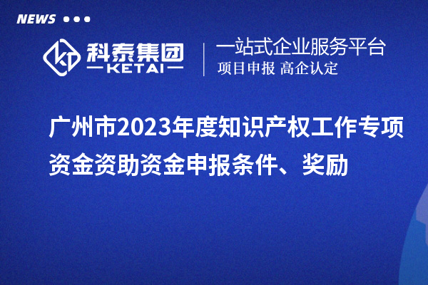 廣州市2023年度知識產權工作專項資金資助資金申報條件、獎勵