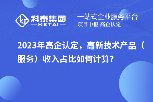 2023年高企認定，高新技術產(chǎn)品（服務）收入占比如何計算？
