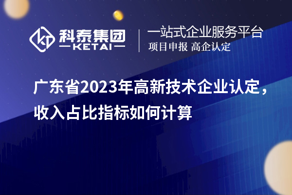 廣東省2023年高新技術(shù)企業(yè)認(rèn)定，收入占比指標(biāo)如何計(jì)算