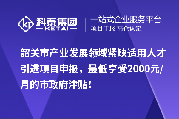 韶關(guān)市產(chǎn)業(yè)發(fā)展領(lǐng)域緊缺適用人才引進(jìn)項(xiàng)目申報(bào)，最低享受2000元/月的市政府津貼！