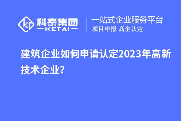 建筑企業(yè)如何申請(qǐng)認(rèn)定2023年高新技術(shù)企業(yè)？