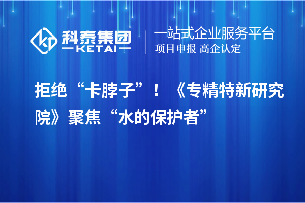 拒絕“卡脖子”！《專精特新研究院》聚焦“水的保護者”