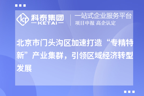 北京市門頭溝區(qū)加速打造“專精特新”產(chǎn)業(yè)集群，引領區(qū)域經(jīng)濟轉(zhuǎn)型發(fā)展