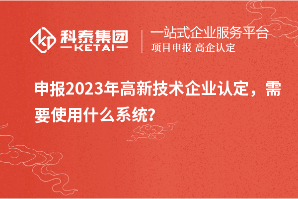 申報2023年高新技術(shù)企業(yè)認(rèn)定，需要使用什么系統(tǒng)？