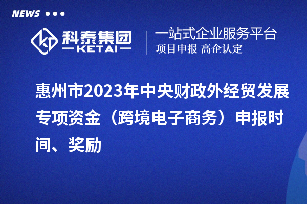 惠州市2023年中央財政外經(jīng)貿(mào)發(fā)展專項資金（跨境電子商務(wù)）申報時間、獎勵