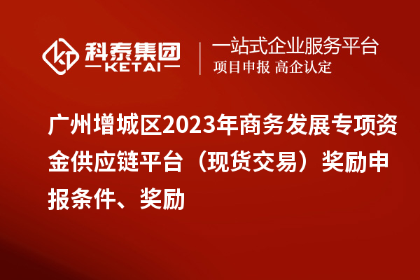 廣州增城區(qū)2023年商務發(fā)展專項資金供應鏈平臺（現(xiàn)貨交易）獎勵申報條件、獎勵
