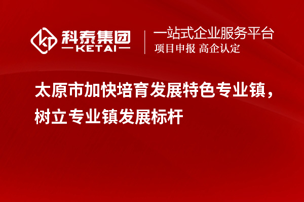 太原市加快培育發(fā)展特色專業(yè)鎮(zhèn)，樹立專業(yè)鎮(zhèn)發(fā)展標(biāo)桿