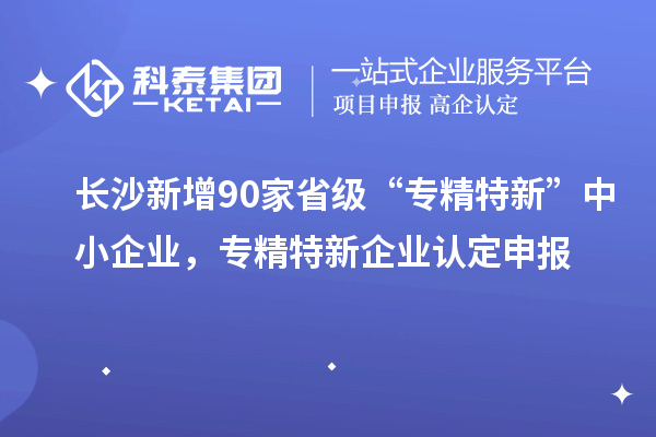 長(zhǎng)沙新增90家省級(jí)“專精特新”中小企業(yè)，專精特新企業(yè)認(rèn)定申報(bào)