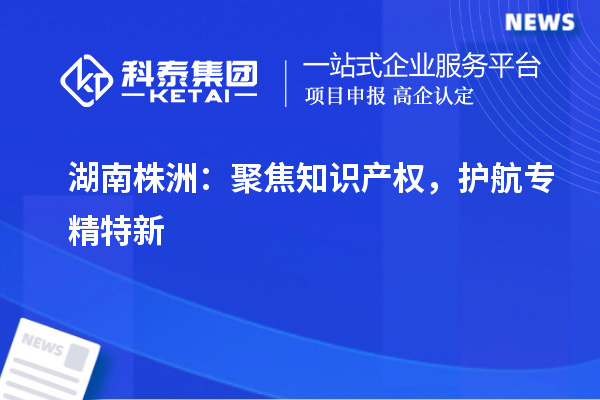 湖南株洲：聚焦知識(shí)產(chǎn)權(quán)，護(hù)航專精特新
