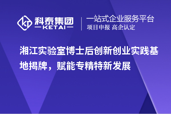 湘江實驗室博士后創(chuàng)新創(chuàng)業(yè)實踐基地揭牌，賦能專精特新發(fā)展