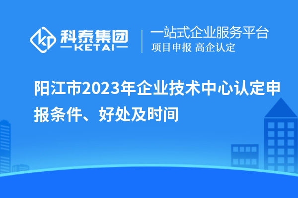 陽(yáng)江市2023年企業(yè)技術(shù)中心認(rèn)定申報(bào)條件、好處及時(shí)間