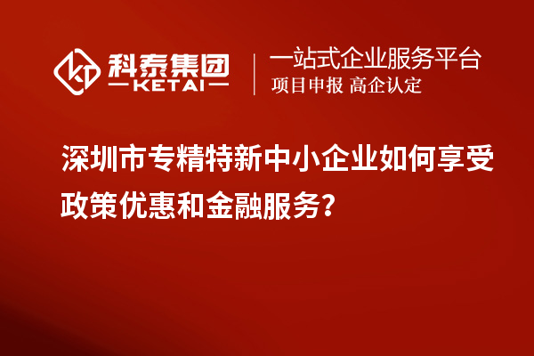 深圳市專精特新中小企業(yè)如何享受政策優(yōu)惠和金融服務？