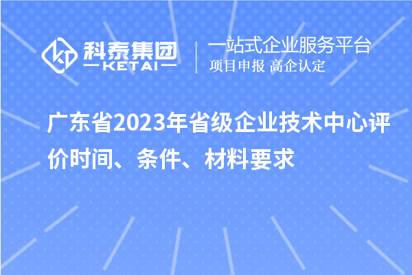 廣東省2023年省級企業(yè)技術(shù)中心評價(jià)時(shí)間、條件、材料要求