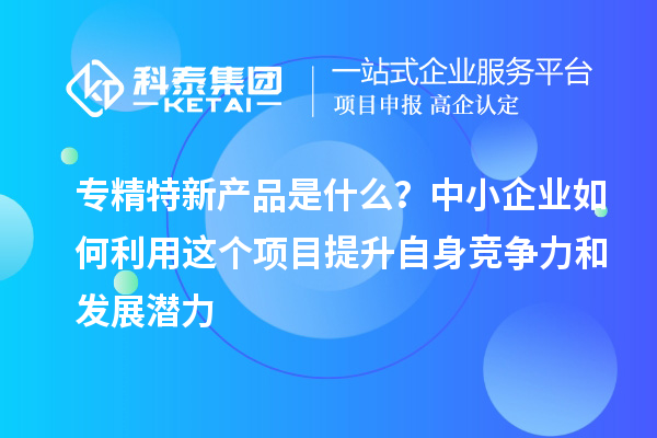 專精特新產(chǎn)品是什么？中小企業(yè)如何利用這個項(xiàng)目提升自身競爭力和發(fā)展?jié)摿? style=