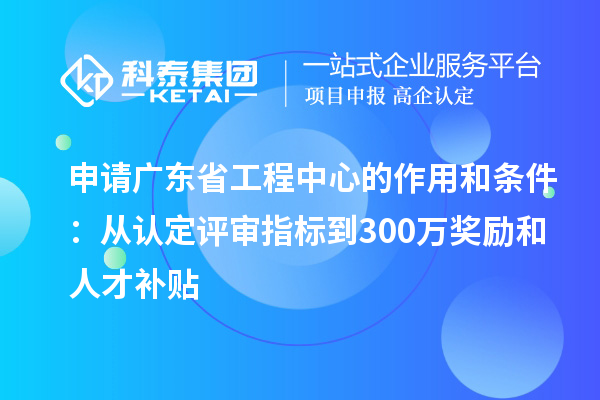 申請廣東省工程中心的作用和條件：從認定評審指標(biāo)到300萬獎勵和人才補貼