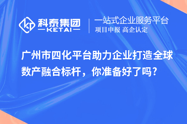 廣州市四化平臺助力企業(yè)打造全球數(shù)產(chǎn)融合標桿，你準備好了嗎?