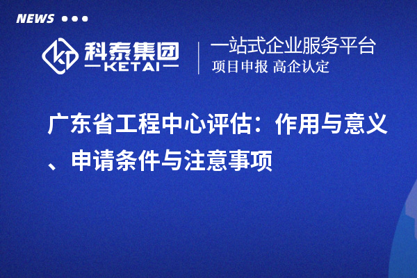 廣東省工程中心評(píng)估：作用與意義、申請(qǐng)條件與注意事項(xiàng)
