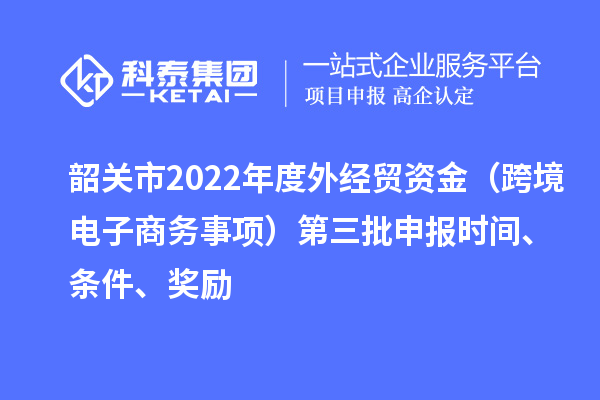 韶關(guān)市2022年度外經(jīng)貿(mào)資金（跨境電子商務(wù)事項(xiàng)）第三批申報(bào)時(shí)間、條件、獎(jiǎng)勵(lì)