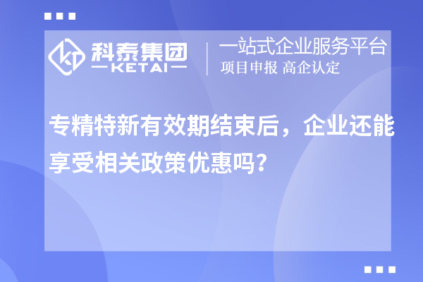 專精特新有效期結(jié)束后，企業(yè)還能享受相關(guān)政策優(yōu)惠嗎？