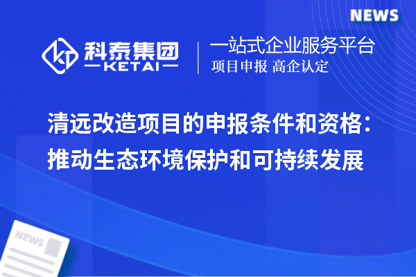 清遠(yuǎn)改造項目的申報條件和資格：推動生態(tài)環(huán)境保護(hù)和可持續(xù)發(fā)展