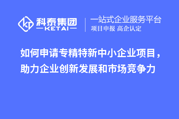 如何申請專精特新中小企業(yè)項目，助力企業(yè)創(chuàng)新發(fā)展和市場競爭力