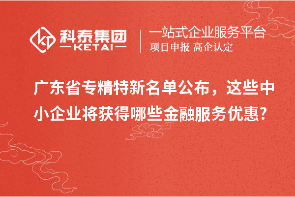 廣東省專精特新名單公布，這些中小企業(yè)將獲得哪些金融服務(wù)優(yōu)惠?