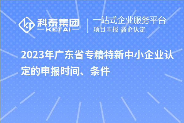 2023年廣東省專精特新中小企業(yè)認(rèn)定的申報時間、條件