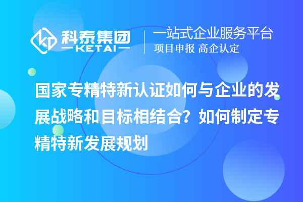 國(guó)家專精特新認(rèn)證如何與企業(yè)的發(fā)展戰(zhàn)略和目標(biāo)相結(jié)合?如何制定專精特新發(fā)展規(guī)劃