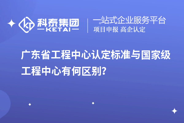 廣東省工程中心認定標準與國家級工程中心有何區(qū)別？