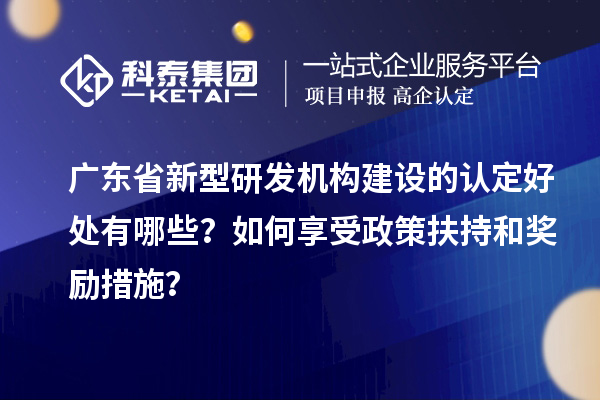 廣東省新型研發(fā)機(jī)構(gòu)建設(shè)的認(rèn)定好處有哪些？如何享受政策扶持和獎勵措施？