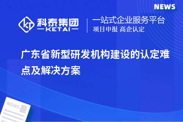 廣東省新型研發(fā)機(jī)構(gòu)建設(shè)的認(rèn)定難點(diǎn)及解決方案