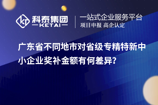 廣東省不同地市對(duì)省級(jí)專精特新中小企業(yè)獎(jiǎng)補(bǔ)金額有何差異？