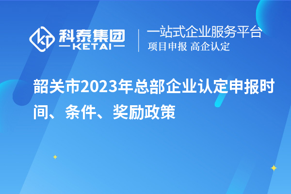 韶關(guān)市2023年總部企業(yè)認定申報時間、條件、獎勵政策