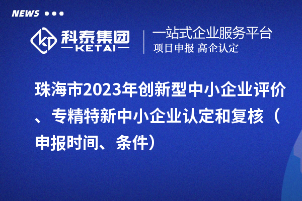 珠海市2023年創(chuàng)新型中小企業(yè)評價(jià)、專精特新中小企業(yè)認(rèn)定和復(fù)核（申報(bào)時(shí)間、條件）