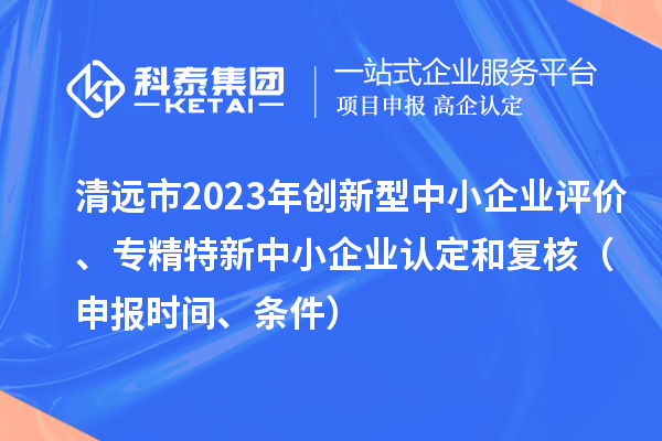 清遠(yuǎn)市2023年創(chuàng)新型中小企業(yè)評價、專精特新中小企業(yè)認(rèn)定和復(fù)核（申報時間、條件）